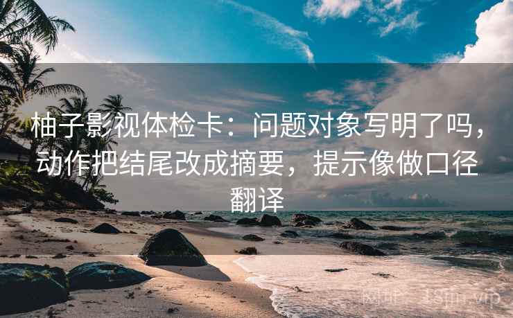 柚子影视体检卡：问题对象写明了吗，动作把结尾改成摘要，提示像做口径翻译