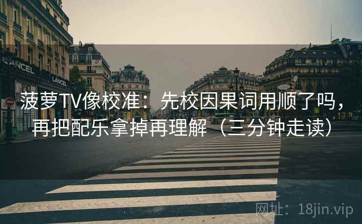 菠萝TV像校准：先校因果词用顺了吗，再把配乐拿掉再理解（三分钟走读）