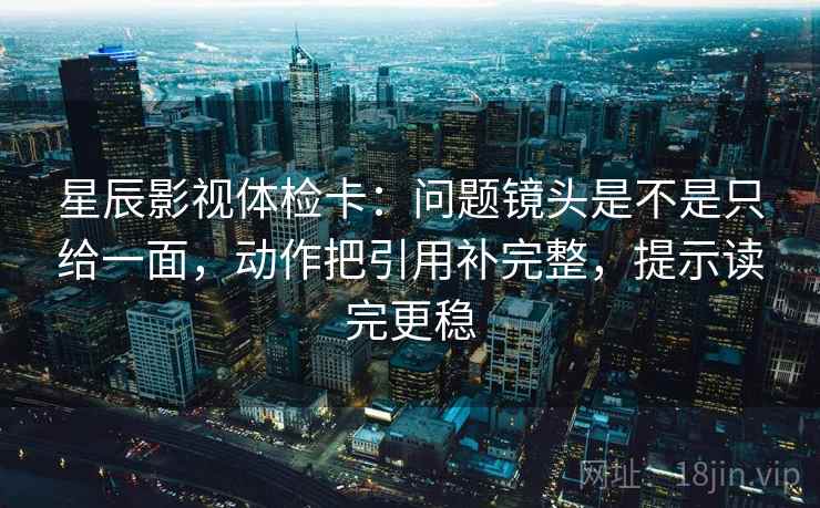 星辰影视体检卡：问题镜头是不是只给一面，动作把引用补完整，提示读完更稳