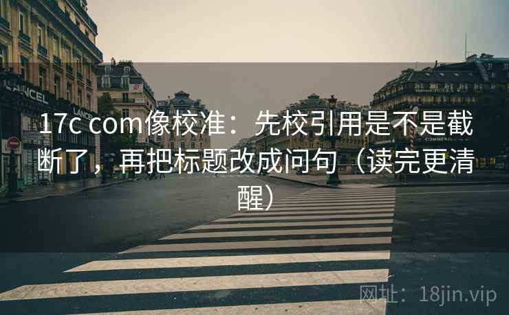 17c com像校准：先校引用是不是截断了，再把标题改成问句（读完更清醒）