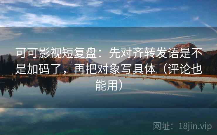 可可影视短复盘：先对齐转发语是不是加码了，再把对象写具体（评论也能用）