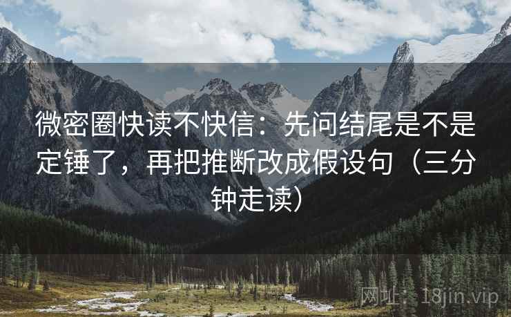 微密圈快读不快信：先问结尾是不是定锤了，再把推断改成假设句（三分钟走读）