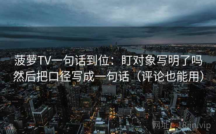 菠萝TV一句话到位：盯对象写明了吗然后把口径写成一句话（评论也能用）