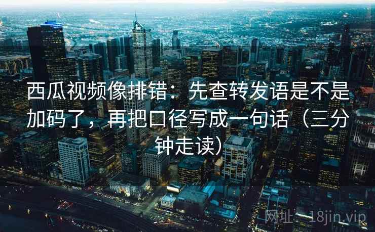 西瓜视频像排错：先查转发语是不是加码了，再把口径写成一句话（三分钟走读）