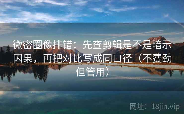 微密圈像排错：先查剪辑是不是暗示因果，再把对比写成同口径（不费劲但管用）