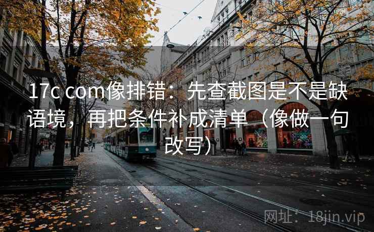 17c com像排错：先查截图是不是缺语境，再把条件补成清单（像做一句改写）