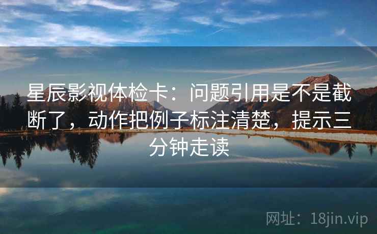 星辰影视体检卡：问题引用是不是截断了，动作把例子标注清楚，提示三分钟走读