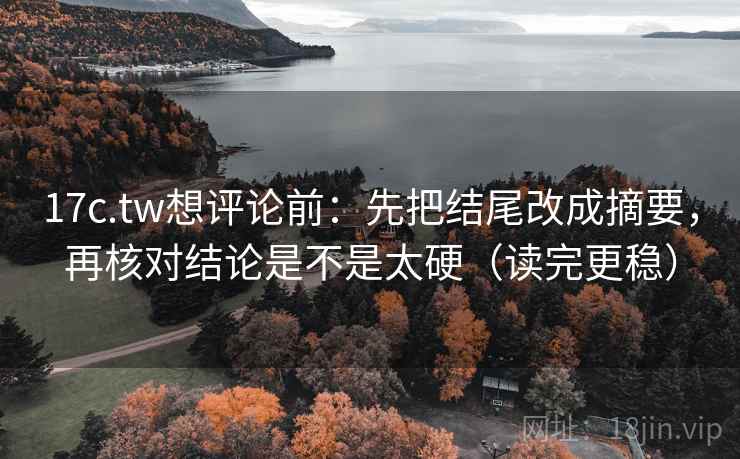 17c.tw想评论前：先把结尾改成摘要，再核对结论是不是太硬（读完更稳）