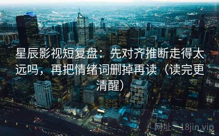 星辰影视短复盘：先对齐推断走得太远吗，再把情绪词删掉再读（读完更清醒）