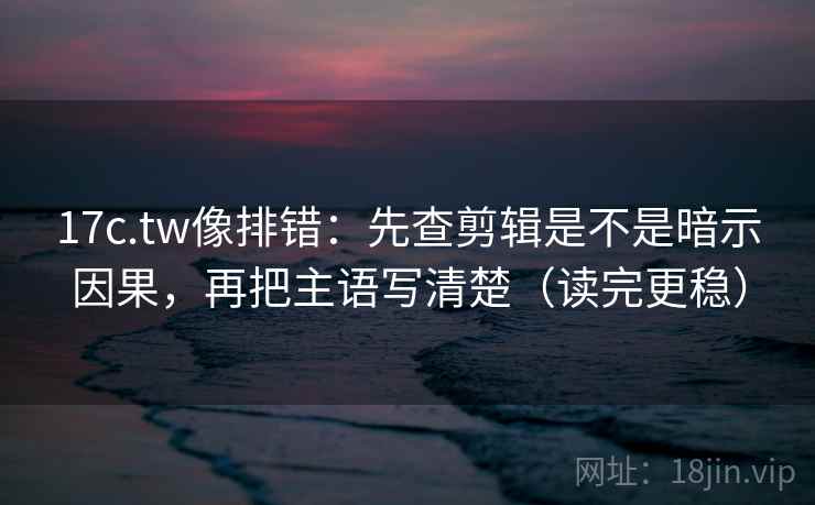 17c.tw像排错：先查剪辑是不是暗示因果，再把主语写清楚（读完更稳）
