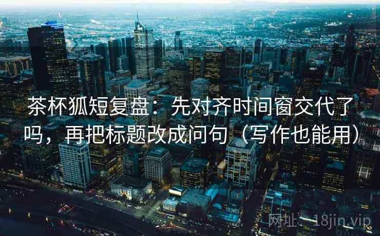 茶杯狐短复盘：先对齐时间窗交代了吗，再把标题改成问句（写作也能用）