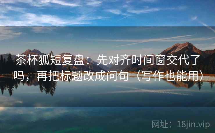 茶杯狐短复盘：先对齐时间窗交代了吗，再把标题改成问句（写作也能用）