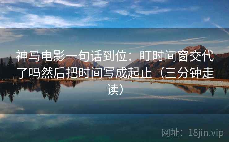 神马电影一句话到位：盯时间窗交代了吗然后把时间写成起止（三分钟走读）