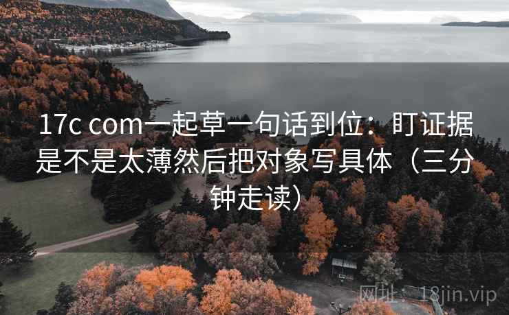 17c com一起草一句话到位：盯证据是不是太薄然后把对象写具体（三分钟走读）