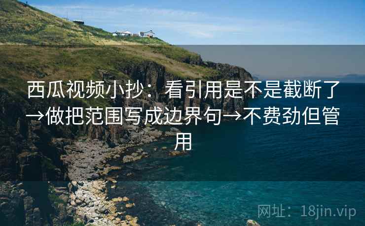 西瓜视频小抄：看引用是不是截断了→做把范围写成边界句→不费劲但管用