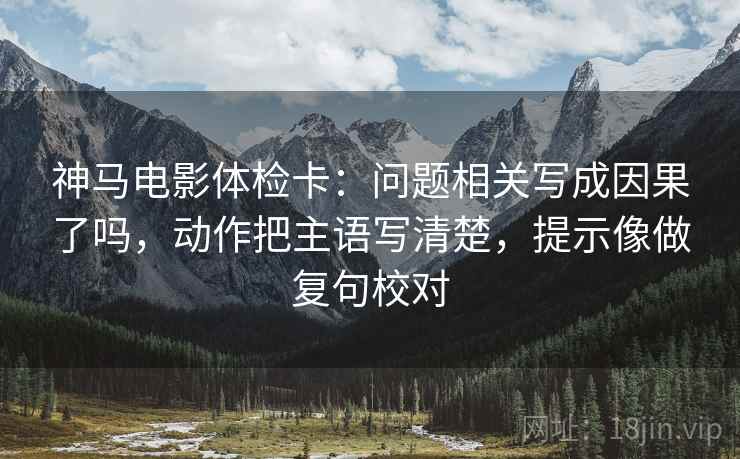 神马电影体检卡：问题相关写成因果了吗，动作把主语写清楚，提示像做复句校对