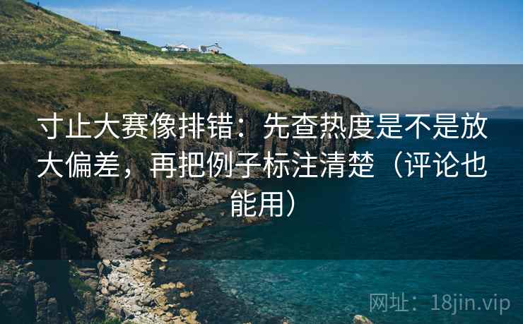 寸止大赛像排错：先查热度是不是放大偏差，再把例子标注清楚（评论也能用）
