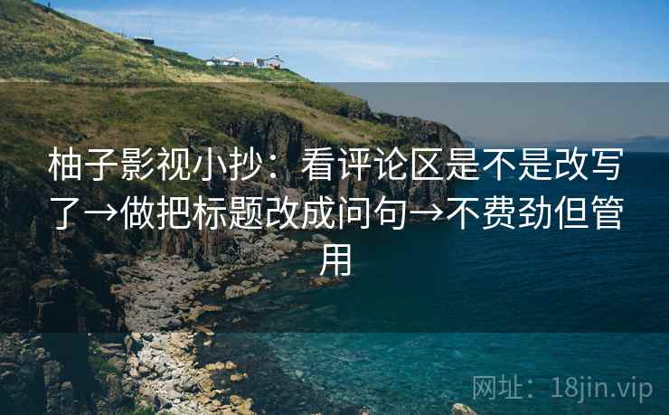 柚子影视小抄:看评论区是不是改写了→做把标题改成问句→不费劲但管用 柚子影视小抄:看评论区是不是改写了→做把标题改成问句→不费劲但管用