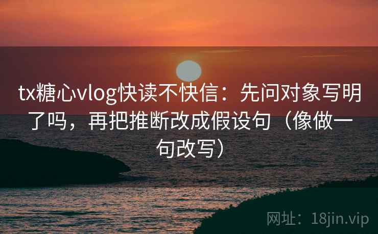 tx糖心vlog快读不快信：先问对象写明了吗，再把推断改成假设句（像做一句改写）