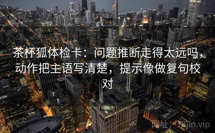 茶杯狐体检卡：问题推断走得太远吗，动作把主语写清楚，提示像做复句校对