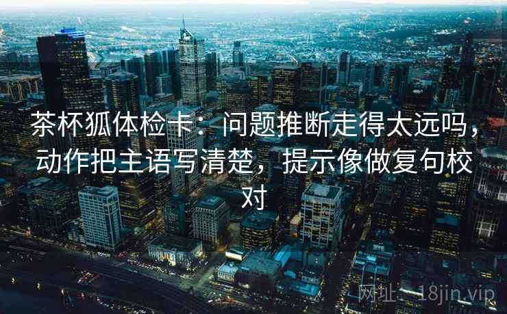 茶杯狐体检卡：问题推断走得太远吗，动作把主语写清楚，提示像做复句校对
