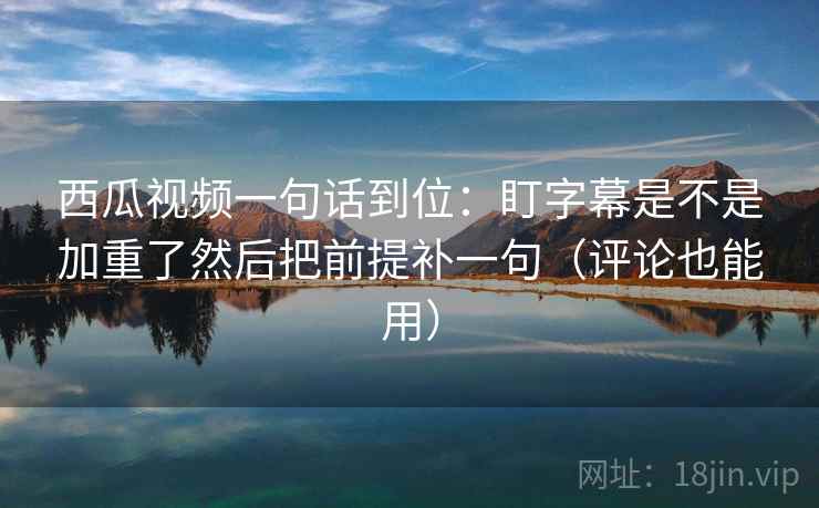 西瓜视频一句话到位：盯字幕是不是加重了然后把前提补一句（评论也能用）