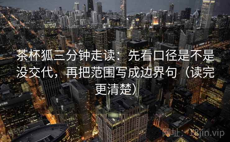 茶杯狐三分钟走读：先看口径是不是没交代，再把范围写成边界句（读完更清楚）