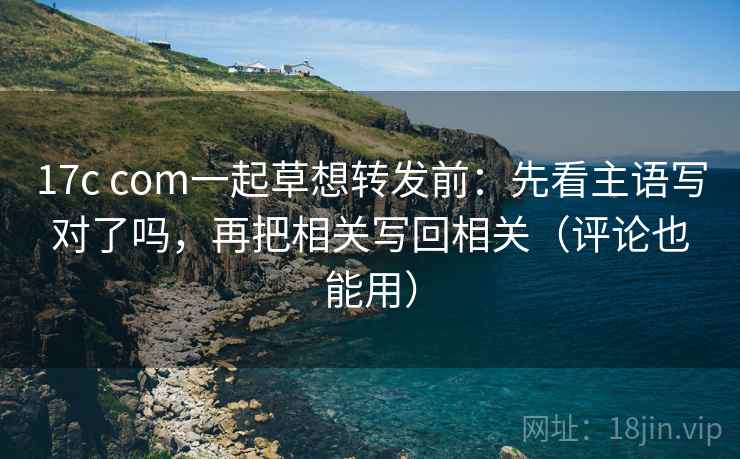 17c com一起草想转发前：先看主语写对了吗，再把相关写回相关（评论也能用）