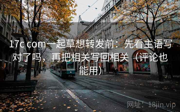 17c com一起草想转发前:先看主语写对了吗,再把相关写回相关(评论也能用) 17c com一起草想转发前:先看主语写对了吗,再把相关写回相关(评论也能用)