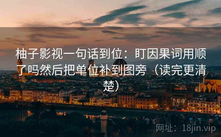 柚子影视一句话到位：盯因果词用顺了吗然后把单位补到图旁（读完更清楚）