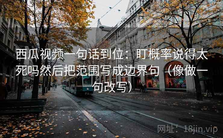 西瓜视频一句话到位:盯概率说得太死吗然后把范围写成边界句(像做一句改写) 西瓜视频一句话到位:盯概率说得太死吗然后把范围写成边界句(像做一句改写)