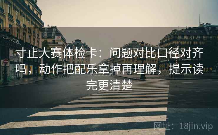 寸止大赛体检卡:问题对比口径对齐吗,动作把配乐拿掉再理解,提示读完更清楚 寸止大赛体检卡:问题对比口径对齐吗,动作把配乐拿掉再理解,提示读完更清楚