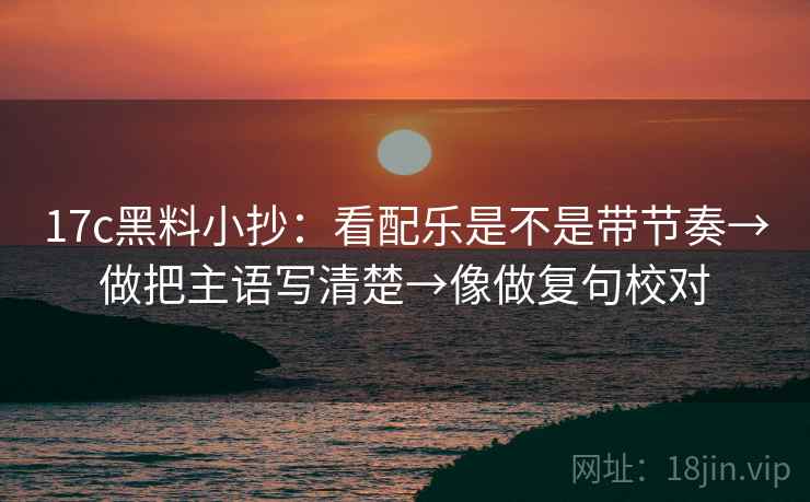 17c黑料小抄:看配乐是不是带节奏→做把主语写清楚→像做复句校对 17c黑料小抄:看配乐是不是带节奏→做把主语写清楚→像做复句校对