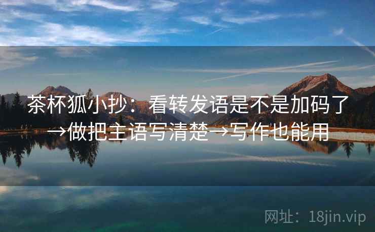 茶杯狐小抄：看转发语是不是加码了→做把主语写清楚→写作也能用