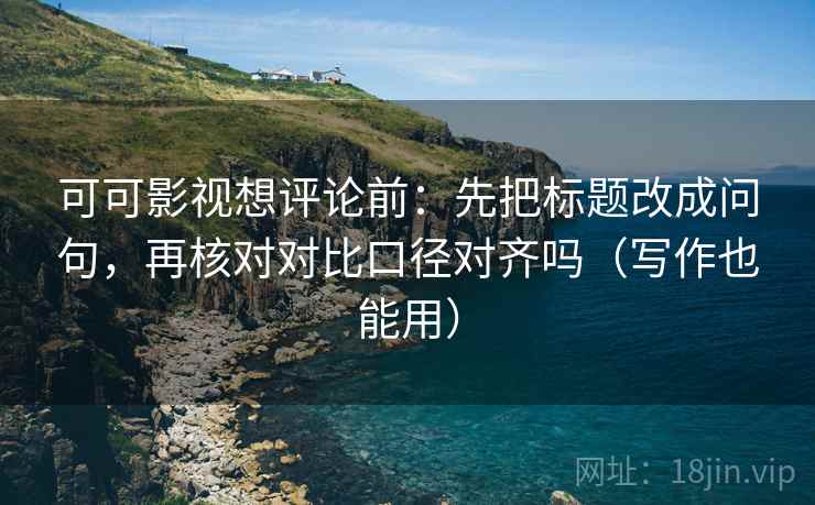 可可影视想评论前：先把标题改成问句，再核对对比口径对齐吗（写作也能用）
