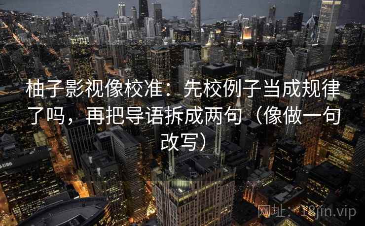 柚子影视像校准:先校例子当成规律了吗,再把导语拆成两句(像做一句改写) 柚子影视像校准:先校例子当成规律了吗,再把导语拆成两句(像做一句改写)