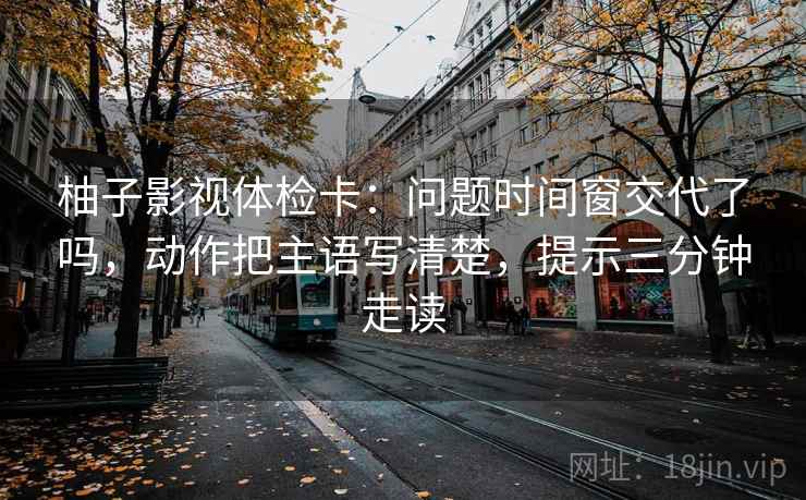 柚子影视体检卡：问题时间窗交代了吗，动作把主语写清楚，提示三分钟走读