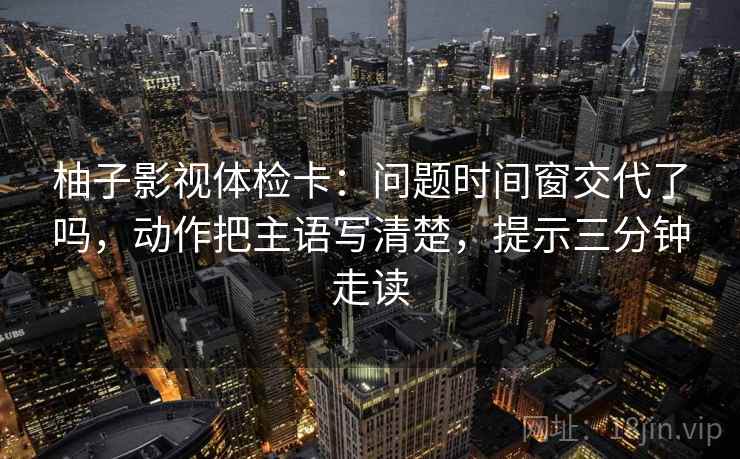柚子影视体检卡:问题时间窗交代了吗,动作把主语写清楚,提示三分钟走读 柚子影视体检卡:问题时间窗交代了吗,动作把主语写清楚,提示三分钟走读