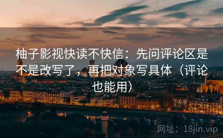 柚子影视快读不快信：先问评论区是不是改写了，再把对象写具体（评论也能用）