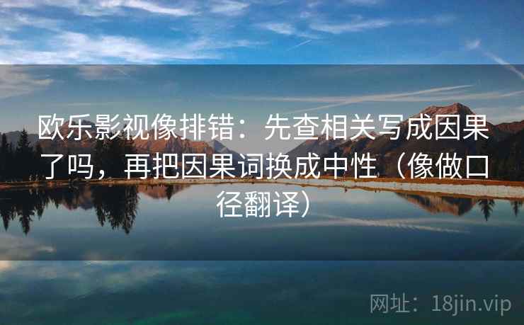 欧乐影视像排错:先查相关写成因果了吗,再把因果词换成中性(像做口径翻译) 欧乐影视像排错:先查相关写成因果了吗,再把因果词换成中性(像做口径翻译)