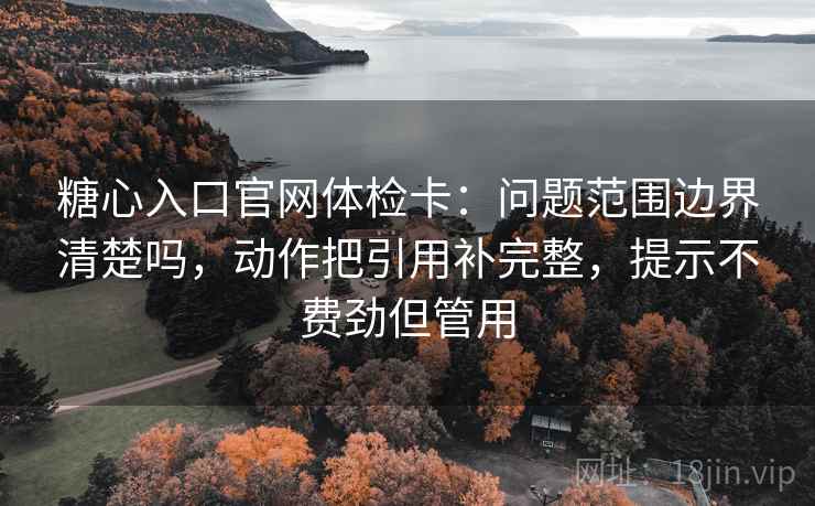 糖心入口官网体检卡：问题范围边界清楚吗，动作把引用补完整，提示不费劲但管用