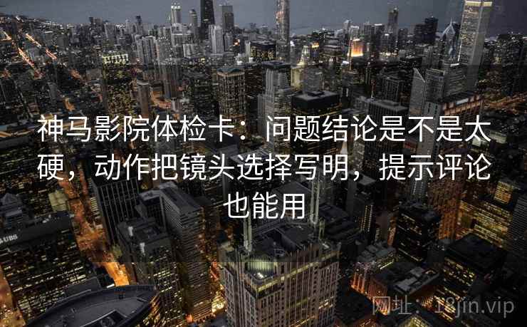 神马影院体检卡：问题结论是不是太硬，动作把镜头选择写明，提示评论也能用