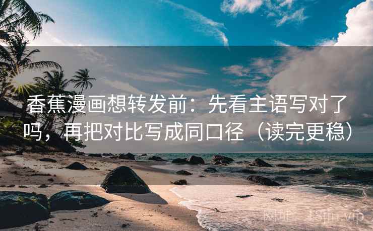 香蕉漫画想转发前：先看主语写对了吗，再把对比写成同口径（读完更稳）