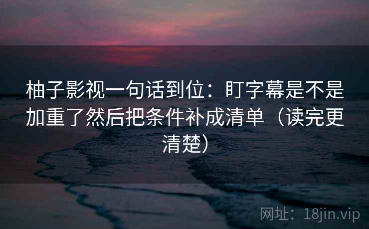 柚子影视一句话到位:盯字幕是不是加重了然后把条件补成清单(读完更清楚) 柚子影视一句话到位:盯字幕是不是加重了然后把条件补成清单(读完更清楚)