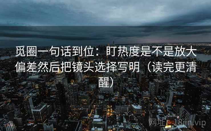觅圈一句话到位：盯热度是不是放大偏差然后把镜头选择写明（读完更清醒）