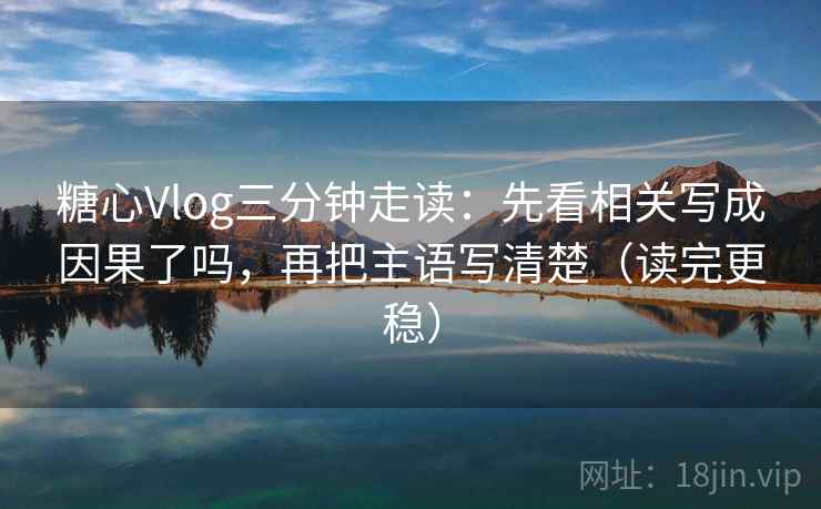 糖心Vlog三分钟走读：先看相关写成因果了吗，再把主语写清楚（读完更稳）