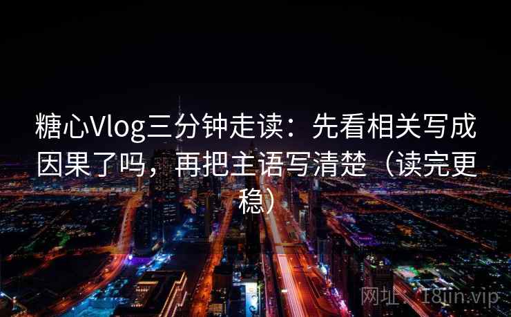 糖心Vlog三分钟走读:先看相关写成因果了吗,再把主语写清楚(读完更稳) 糖心Vlog三分钟走读:先看相关写成因果了吗,再把主语写清楚(读完更稳)