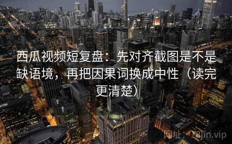 西瓜视频短复盘：先对齐截图是不是缺语境，再把因果词换成中性（读完更清楚）