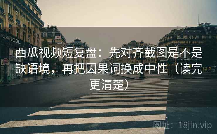西瓜视频短复盘：先对齐截图是不是缺语境，再把因果词换成中性（读完更清楚）
