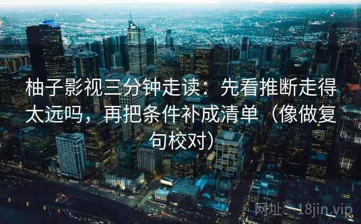 柚子影视三分钟走读:先看推断走得太远吗,再把条件补成清单(像做复句校对) 柚子影视三分钟走读:先看推断走得太远吗,再把条件补成清单(像做复句校对)